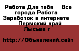 Работа Для тебя  - Все города Работа » Заработок в интернете   . Пермский край,Лысьва г.